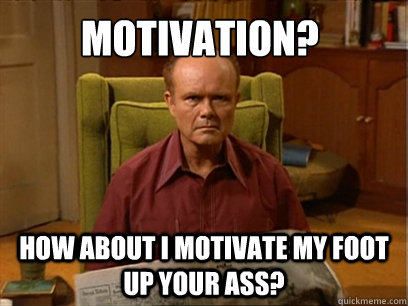How about I motivate my foot up your ass!
